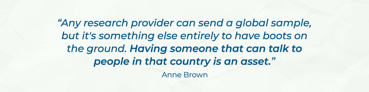 “Any research provider can send a global sample, but it's something else entirely to have boots on the ground. Having someone that can talk to people in that country is an asset.” - Anne Brown